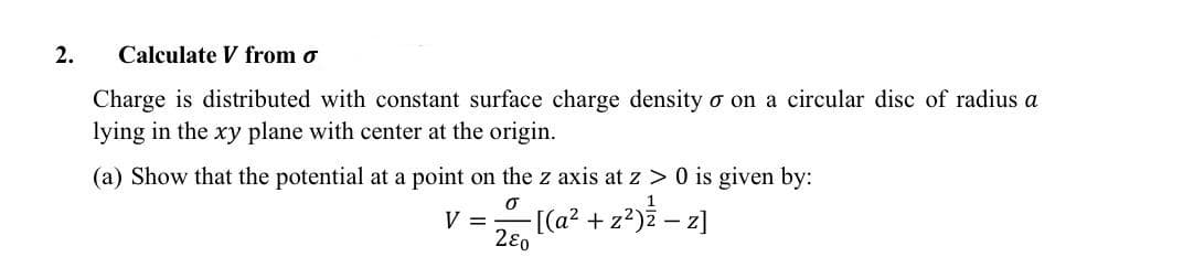 2.
Calculate V from o
Charge is distributed with constant surface charge density o on a circular disc of radius a
lying in the xy plane with center at the origin.
(a) Show that the potential at a point on the z axis at z > 0 is given by:
1
V =
0
280
-[(a² + z²)ź - z]