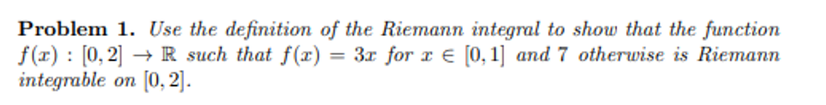 Problem 1. Use the definition of the Riemann integral to show that the function
f(x) [0, 2] → R such that f(x)
=
3x for x = [0, 1] and 7 otherwise is Riemann
integrable on [0,2].