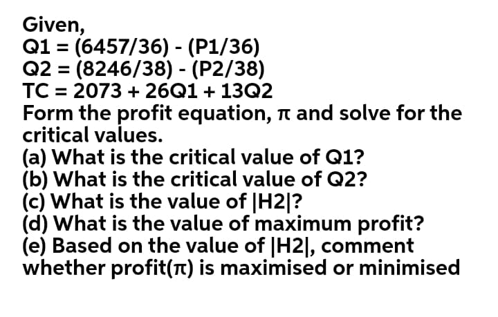 Given,
Q1 = (6457/36) - (P1/36)
Q2 = (8246/38) - (P2/38)
TC = 2073 + 26Q1 + 13Q2
Form the profit equation, n and solve for the
critical values.
(a) What is the critical value of Q1?
(b) What is the critical value of Q2?
(c) What is the value of |H2|?
(d) What is the value of maximum profit?
(e) Based on the value of |H2|, comment
whether profit(T) is maximised or minimised
