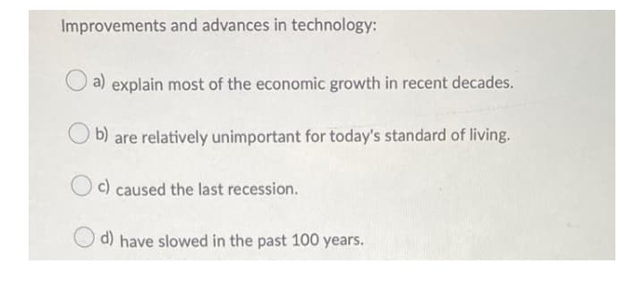 Improvements and advances in technology:
a) explain most of the economic growth in recent decades.
b) are relatively unimportant for today's standard of living.
c) caused the last recession.
d)
have slowed in the past 100 years.
