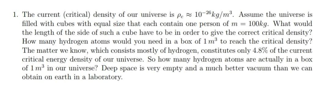 1. The current (critical) density of our universe is pe = 10-26kg/m³. Assume the universe is
filled with cubes with equal size that each contain one person of m = 100kg. What would
the length of the side of such a cube have to be in order to give the correct critical density?
How many hydrogen atoms would you need in a box of 1 m³ to reach the critical density?
The matter we know, which consists mostly of hydrogen, constitutes only 4.8% of the current
critical energy density of our universe. So how many hydrogen atoms are actually in a box
of 1 m3 in our universe? Deep space is very empty and a much better vacuum than we can
obtain on earth in a laboratory.
