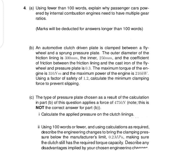 4. (a) Using fewer than 100 words, explain why passenger cars pow-
ered by internal combustion engines need to have multiple gear
ratios.
(Marks will be deducted for answers longer than 100 words)
(b) An automotive clutch driven plate is clamped between a fly-
wheel and a sprung pressure plate. The outer diameter of the
friction lining is 300mm, the inner, 250mm, and the coefficient
of friction between the friction lining and the cast iron of the fly-
wheel and pressure plate is 0.3. The maximum torque of the en-
gine is 310N m and the maximum power of the engine is 210KW.
Using a factor of safety of 1.2, calculate the minimum clamping
force to prevent slipping.
(c) The type of pressure plate chosen as a result of the calculation
in part (b) of this question applies a force of 4750N (note; this is
NOT the correct answer for part (b)).
i Calculate the applied pressure on the clutch linings.
ii Using 100 words or fewer, and using calculations as required,
describe the engineering changes to bring the clamping pres-
sure below the manufacturer's limit, 0.2MPA, making sure
the clutch still has the required torque capacity. Describe any
disadvantages implied by your chosen engineerina changes.
