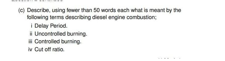 (c) Describe, using fewer than 50 words each what is meant by the
following terms describing diesel engine combustion3B
i Delay Period.
ii Uncontrolled burning.
iii Controlled burning.
iv Cut off ratio.
