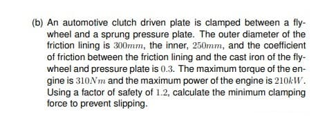 (b) An automotive clutch driven plate is clamped between a fly-
wheel and a sprung pressure plate. The outer diameter of the
friction lining is 300mm, the inner, 250mm, and the coefficient
of friction between the friction lining and the cast iron of the fly-
wheel and pressure plate is 0.3. The maximum torque of the en-
gine is 310Nm and the maximum power of the engine is 210KW.
Using a factor of safety of 1.2, calculate the minimum clamping
force to prevent slipping.
