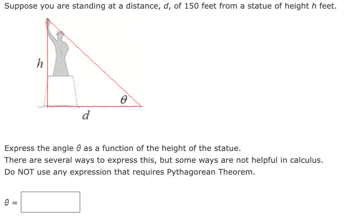 Suppose you are standing at a distance, d, of 150 feet from a statue of heighth feet.
h
=
d
Ө
Express the angle as a function of the height of the statue.
There are several ways to express this, but some ways are not helpful in calculus.
Do NOT use any expression that requires Pythagorean Theorem.