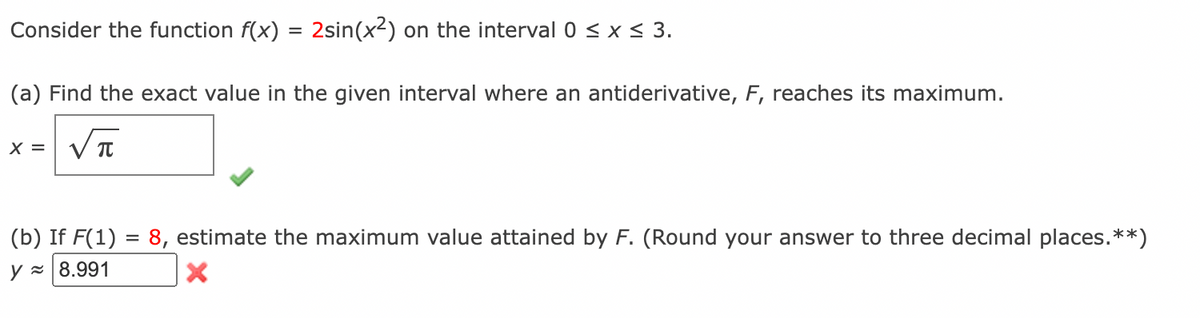 Consider the function f(x) = 2sin(x²) on the interval 0 ≤ x ≤ 3.
(a) Find the exact value in the given interval where an antiderivative, F, reaches its maximum.
νπ
X =
(b) If F(1) = 8, estimate the maximum value attained by F. (Round your answer to three decimal places. **)
y≈ 8.991