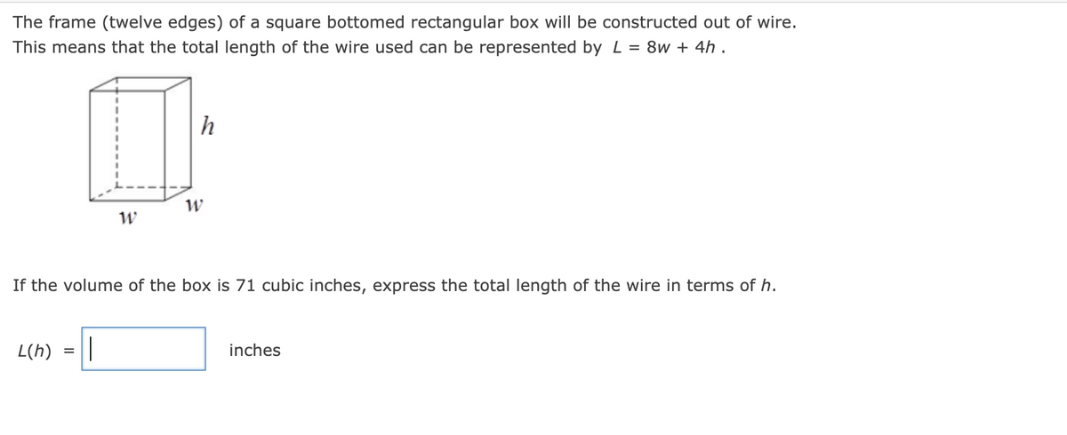 The frame (twelve edges) of a square bottomed rectangular box will be constructed out of wire.
This means that the total length of the wire used can be represented by L = 8w + 4h .
If the volume of the box is 71 cubic inches, express the total length of the wire in terms of h.
L(h)
h
0
W
W
=
||
inches