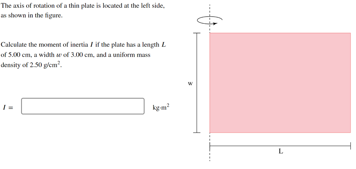 The axis of rotation of a thin plate is located at the left side,
as shown in the figure.
Calculate the moment of inertia I if the plate has a length L
of 5.00 cm, a width w of 3.00 cm, and a uniform mass
density of 2.50 g/cm².
I =
kg.m²
W
L