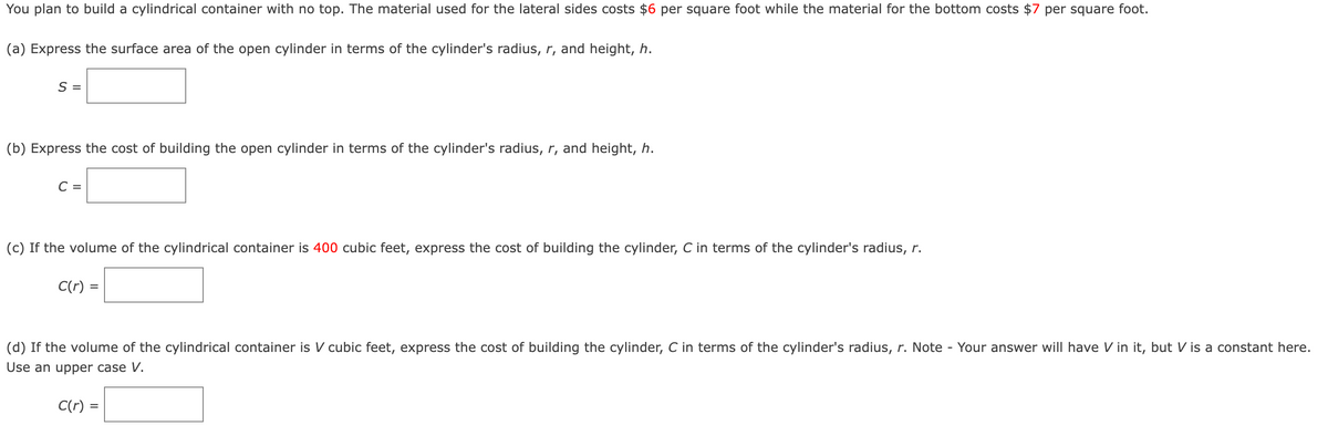 You plan to build a cylindrical container with no top. The material used for the lateral sides costs $6 per square foot while the material for the bottom costs $7 per square foot.
(a) Express the surface area of the open cylinder in terms of the cylinder's radius, r, and height, h.
S =
(b) Express the cost of building the open cylinder in terms of the cylinder's radius, r, and height, h.
C =
(c) If the volume of the cylindrical container is 400 cubic feet, express the cost of building the cylinder, C in terms of the cylinder's radius, r.
C(r) =
(d) If the volume of the cylindrical container is V cubic feet, express the cost of building the cylinder, C in terms of the cylinder's radius, r. Note Your answer will have V in it, but V is a constant here.
Use an upper case V.
C(r) =