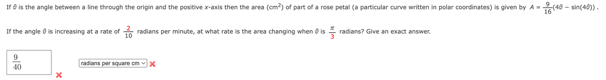 If is the angle between a line through the origin and the positive x-axis then the area (cm²) of part of a rose petal (a particular curve written in polar coordinates) is given by A =
9
옳(40
16
If the angle is increasing at a rate of
9
40
X
2
10
T
radians per minute, at what rate is the area changing when is radians? Give an exact answer.
radians per square cm ✓
X
-(40 - sin(40)).