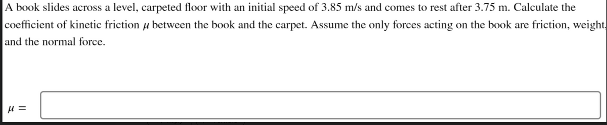 A book slides across a level, carpeted floor with an initial speed of 3.85 m/s and comes to rest after 3.75 m. Calculate the
coefficient of kinetic friction μ between the book and the carpet. Assume the only forces acting on the book are friction, weight.
and the normal force.
H =
