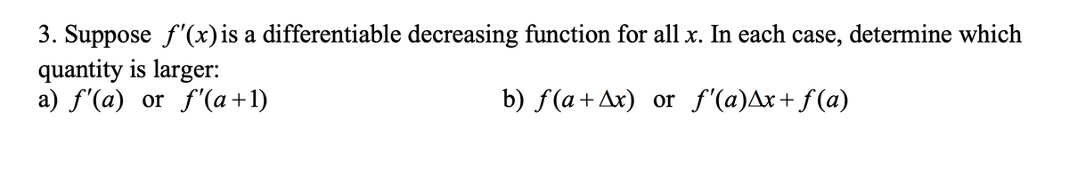 3. Suppose f'(x) is a differentiable decreasing function for all x. In each case, determine which
quantity is larger:
a) f'(a) or f'(a +1)
b) f(a+Ax) or ƒ'(a)^x+ƒ(a)