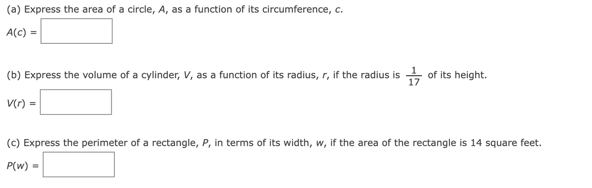 (a) Express the area of a circle, A, as a function of its circumference, c.
A(c) =
=
(b) Express the volume of a cylinder, V, as a function of its radius, r, if the radius is
17
V(r) =
of its height.
(c) Express the perimeter of a rectangle, P, in terms of its width, w, if the area of the rectangle is 14 square feet.
P(w) =