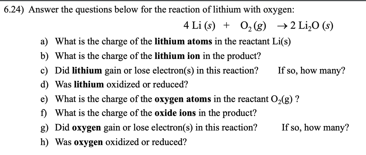 6.24) Answer the questions below for the reaction of lithium with oxygen:
4 Li (s) + O₂(g) → 2 Li₂O (s)
a) What is the charge of the lithium atoms in the reactant Li(s)
b) What is the charge of the lithium ion in the product?
c) Did lithium gain or lose electron(s) in this reaction?
d) Was lithium oxidized or reduced?
If so, how many?
e) What is the charge of the oxygen atoms in the reactant O₂(g) ?
f) What is the charge of the oxide ions in the product?
g) Did oxygen gain or lose electron(s) in this reaction?
h) Was oxygen oxidized or reduced?
If so, how many?