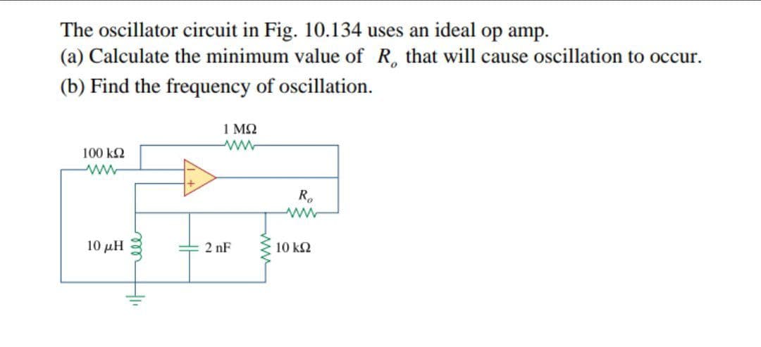 The oscillator circuit in Fig. 10.134 uses an ideal op amp.
(a) Calculate the minimum value of R, that will cause oscillation to occur.
(b) Find the frequency of oscillation.
1 M2
100 k2
ww
R.
10 μΗ
2 nF
10 k2
ww
