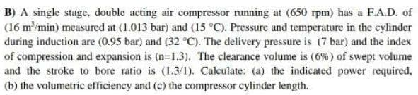 B) A single stage, double acting air compressor running at (650 rpm) has a F.A.D. of
(16 m'/min) measured at (1.013 bar) and (15 °C). Pressure and temperature in the cylinder
during induction are (0.95 bar) and (32 °C). The delivery pressure is (7 bar) and the index
of compression and expansion is (n-1.3). The clearance volume is (6% ) of swept volume
and the stroke to bore ratio is (1.3/1). Calculate: (a) the indicated power required,
(b) the volumetric efficiency and (c) the compressor cylinder length.
