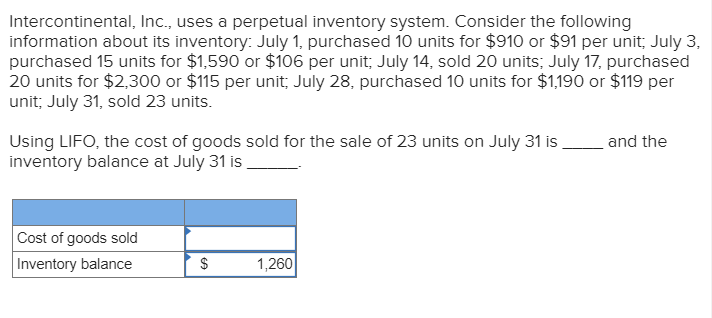 Intercontinental, Inc., uses a perpetual inventory system. Consider the following
information about its inventory: July 1, purchased 10 units for $9100 or $91 per unit, July 3,
purchased 15 units for $1,590 or $106 per unit, July 14, sold 20 units; July 17, purchased
20 units for $2,300 or $115 per unit July 28, purchased 10 units for $1,190 or $119 per
unit; July 31, sold 23 units.
Using LIFO, the cost of goods sold for the sale of 23 units on July 31 is
inventory balance at July 31 is
and the
Cost of goods sold
Inventory balance
$
1,260
