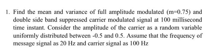 1. Find the mean and variance of full amplitude modulated (m-0.75) and
double side band suppressed carrier modulated signal at 100 millisecond
time instant. Consider the amplitude of the carrier as a random variable
uniformly distributed between -0.5 and 0.5. Assume that the frequency of
message signal as 20 Hz and carrier signal as 100 Hz
