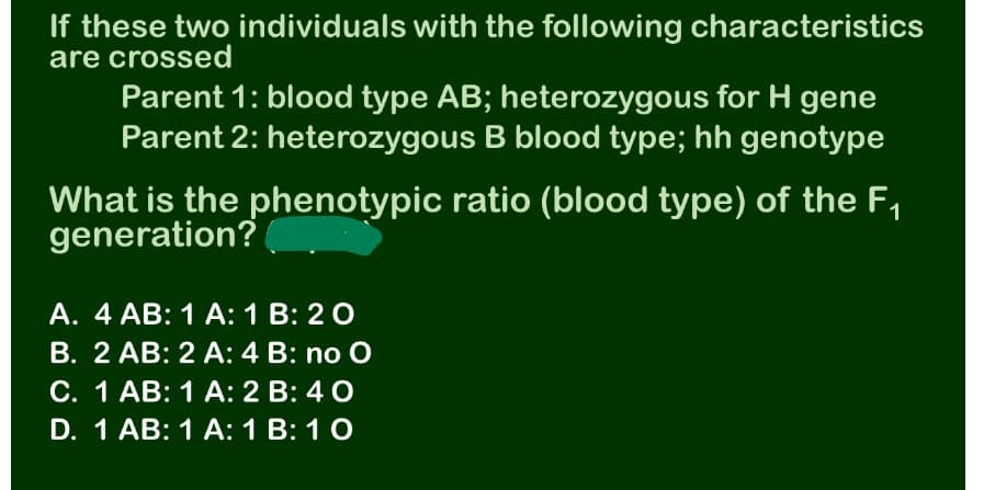 If these two individuals with the following characteristics
are crossed
Parent 1: blood type AB; heterozygous for H gene
Parent 2: heterozygous B blood type; hh genotype
What is the phenotypic ratio (blood type) of the F,
generation?
A. 4 AB: 1 A: 1 B: 2 0
B. 2 AB: 2 A: 4 B: no O
C. 1 AB: 1 A: 2 B: 4 0
D. 1 AB: 1 A: 1 B: 10
