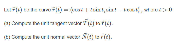 Let 7 (t) be the curve 7 (t) = (cos t +t sint, sint – t cos t), where t > 0
(a) Compute the unit tangent vector T(t) to 7(t).
(b) Compute the unit normal vector Ń(t) to 7(t).
