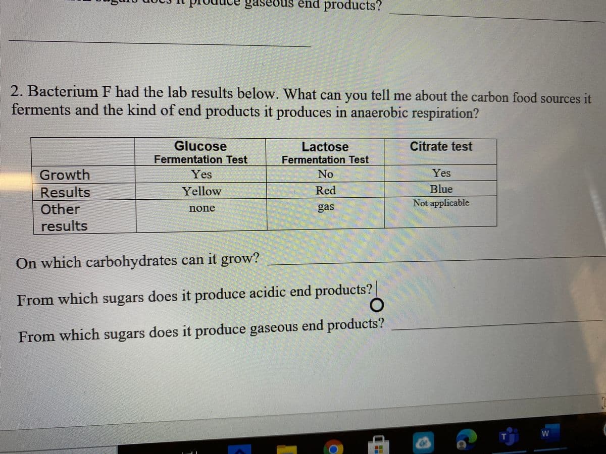 gaseous end products?
2. Bacterium F had the lab results below. What can you tell me about the carbon food sources it
ferments and the kind of end products it produces in anaerobic respiration?
Glucose
Fermentation Test
Yes
Lactose
Fermentation Test
Citrate test
Growth
No
Yes
Blue
Not applicable
Red
Results
Other
results
Yellow
none
gas
On which carbohydrates can it grow?
From which sugars does it produce acidic end products?
From which sugars does it produce gaseous end products?
W
