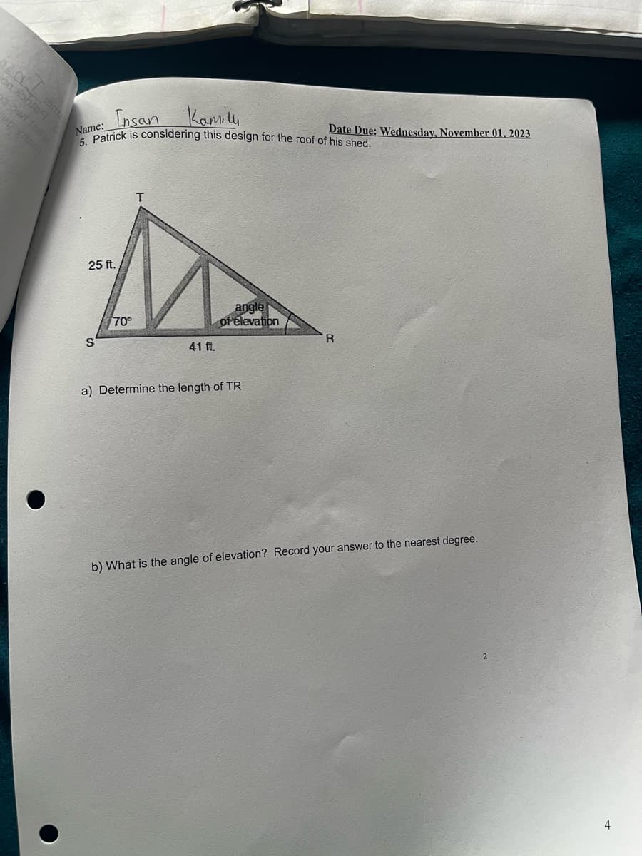 en com
on dants &
gowt lasel
80XRBM
Insan
Kamilu
Name:
5. Patrick is considering this design for the roof of his shed.
T
M
25 ft.
70°
41 ft.
S
angle
of elevation
a) Determine the length of TR
Date Due: Wednesday, November 01, 2023
b) What is the angle of elevation? Record your answer to the nearest degree.
2
4