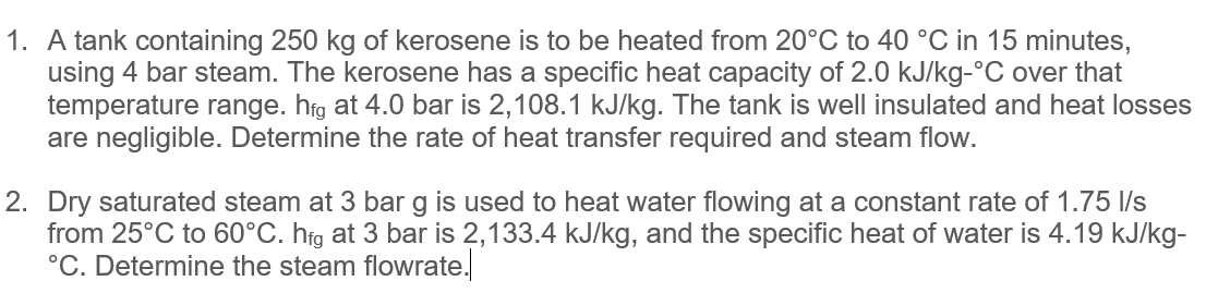 1. A tank containing 250 kg of kerosene is to be heated from 20°C to 40 °C in 15 minutes,
using 4 bar steam. The kerosene has a specific heat capacity of 2.0 kJ/kg-°C over that
temperature range. hfg at 4.0 bar is 2,108.1 kJ/kg. The tank is well insulated and heat losses
are negligible. Determine the rate of heat transfer required and steam flow.
2. Dry saturated steam at 3 bar g is used to heat water flowing at a constant rate of 1.75 l/s
from 25°C to 60°C. hfg at 3 bar is 2,133.4 kJ/kg, and the specific heat of water is 4.19 kJ/kg-
°C. Determine the steam flowrate.