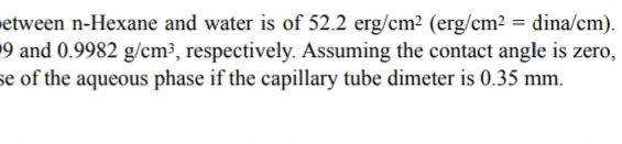 etween n-Hexane and water is of 52.2 erg/cm² (erg/cm2 = dina/cm).
19 and 0.9982 g/cm³, respectively. Assuming the contact angle is zero,
se of the aqueous phase if the capillary tube dimeter is 0.35 mm.
