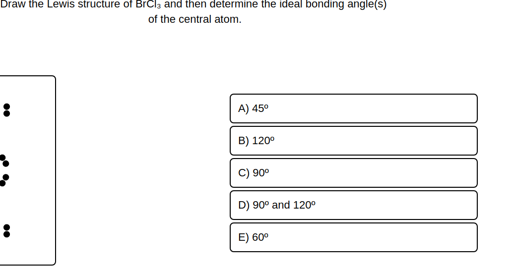 Draw the Lewis structure of BrCl3 and then determine the ideal bonding angle(s)
of the central atom.
C
A) 45⁰
B) 120⁰
90⁰
D) 90° and 120⁰
E) 60⁰