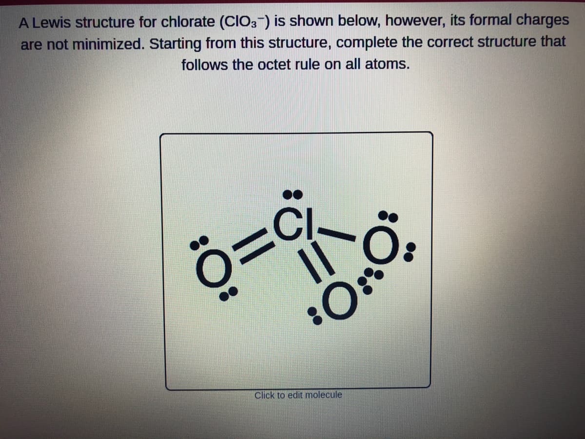 A Lewis structure for chlorate (CIO3-) is shown below, however, its formal charges
are not minimized. Starting from this structure, complete the correct structure that
follows the octet rule on all atoms.
CI-
Ö=
0=9²-0₂
O.
Click to edit molecule