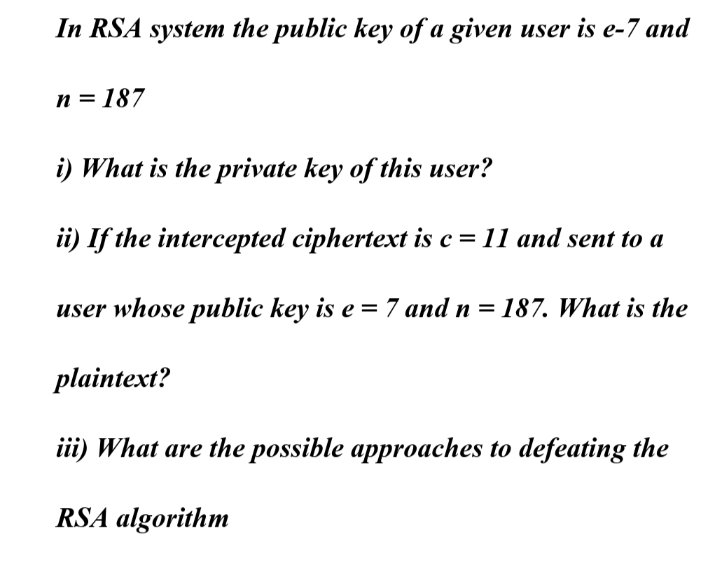 In RSA system the public key of a given user is e-7 and
n=187
i) What is the private key of this user?
ii) If the intercepted ciphertext is c = 11 and sent to a
user whose public key is e = 7 and n = 187. What is the
plaintext?
iii) What are the possible approaches to defeating the
RSA algorithm