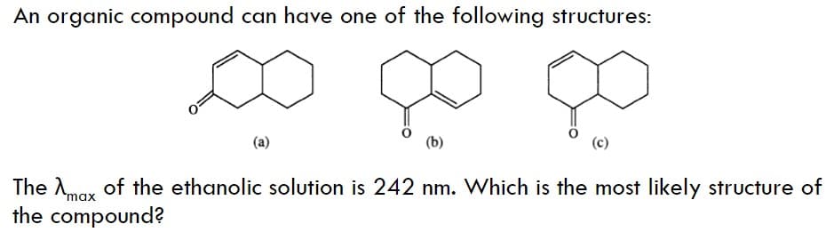 An organic compound can have one of the following structures:
(a)
The Amar of the ethanolic solution is 242 nm. Which is the most likely structure of
the compound?
