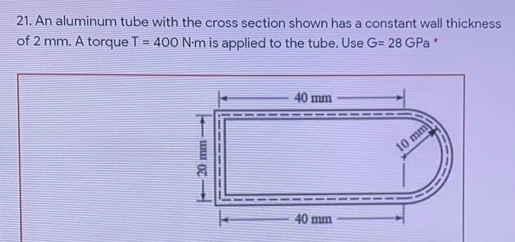 21. An aluminum tube with the cross section shown has a constant wall thickness
of 2 mm. A torque T = 400 N m is applied to the tube. Use G= 28 GPa *
%3D
40 mm
10 mm
40 mm
20mm
