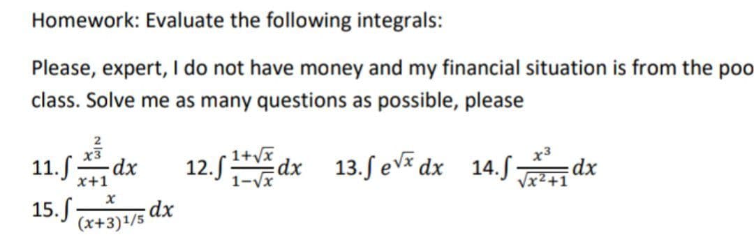 Homework: Evaluate the following integrals:
Please, expert, I do not have money and my financial situation is from the poo
class. Solve me as many questions as possible, please
2
11.fdx 12.1+√xdx 13.fex dx 14.f√xdx
x3
x
15. f. dx
(x+3)1/5