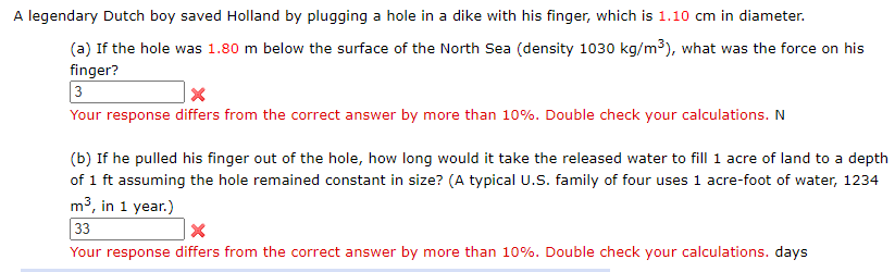 A legendary Dutch boy saved Holland by plugging a hole in a dike with his finger, which is 1.10 cm in diameter.
(a) If the hole was 1.80 m below the surface of the North Sea (density 1030 kg/m3), what was the force on his
finger?
3
Your response differs from the correct answer by more than 10%. Double check your calculations. N
(b) If he pulled his finger out of the hole, how long would it take the released water to fill 1 acre of land to a depth
of 1 ft assuming the hole remained constant in size? (A typical U.S. family of four uses 1 acre-foot of water, 1234
m3, in 1 year.)
33
Your response differs from the correct answer by more than 10%. Double check your calculations. days

