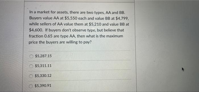In a market for assets, there are two types, AA and BB.
Buyers value AA at $5,550 each and value BB at $4,799,
while sellers of AA value them at $5,210 and value BB at
$4,600. If buyers don't observe type, but believe that
fraction 0.65 are type AA, then what is the maximum
price the buyers are willing to pay?
O $5,287.15
$5,311.11
$5,330.12
$5,390.91
