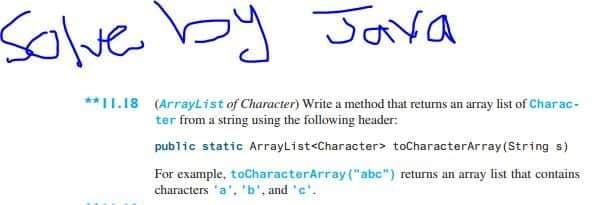 Solve by Java
**I1.18 (ArrayList of Character) Write a method that returns an array list of Char ac-
ter from a string using the following header:
public static ArrayList<Character> toCharacterArray (String s)
For example, toCharacterArray("abc") returns an array list that contains
characters 'a'. 'b', and 'c'.

