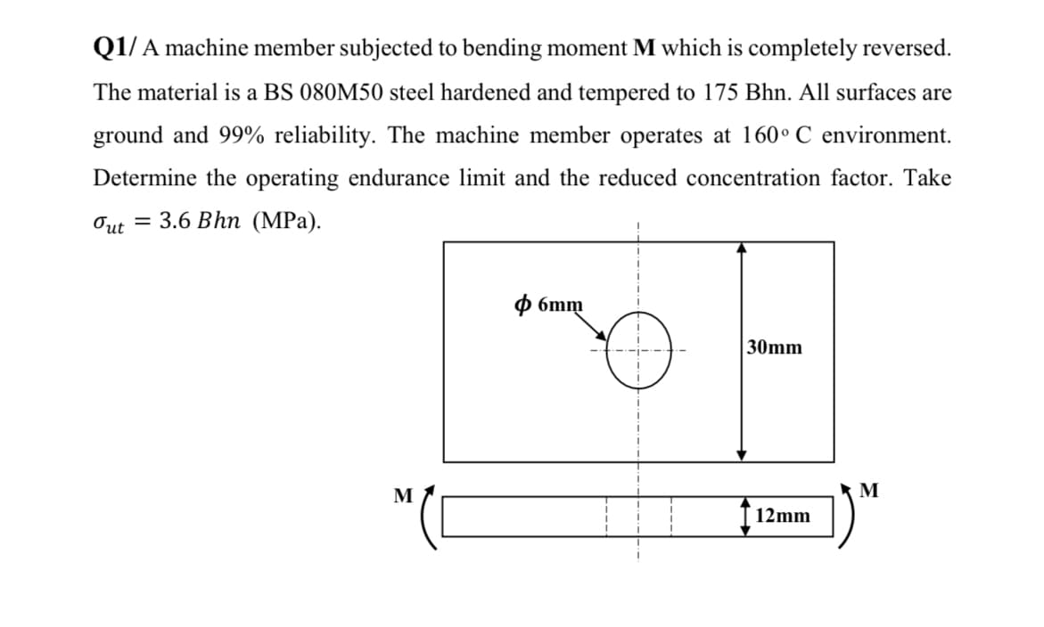 Q1/ A machine member subjected to bending moment M which is completely reversed.
The material is a BS 080M50 steel hardened and tempered to 175 Bhn. All surfaces are
ground and 99% reliability. The machine member operates at 160° C environment.
Determine the operating endurance limit and the reduced concentration factor. Take
Out = 3.6 Bhn (MPa).
O 6mm
30mm
M
12mm
