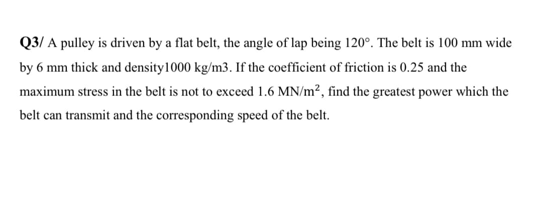 Q3/ A pulley is driven by a flat belt, the angle of lap being 120°. The belt is 100 mm wide
by 6 mm thick and density1000 kg/m3. If the coefficient of friction is 0.25 and the
maximum stress in the belt is not to exceed 1.6 MN/m², find the greatest power which the
belt can transmit and the corresponding speed of the belt.

