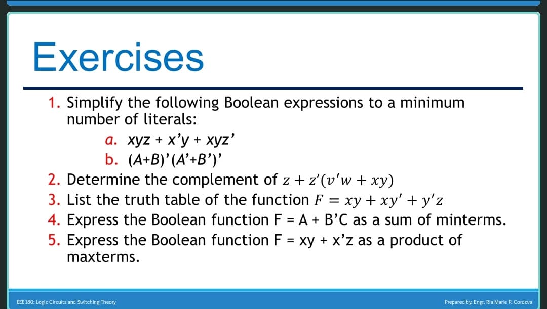 Exercises
1. Simplify the following Boolean expressions to a minimum
number of literals:
a. xyz + x'y + xyz'
b. (A+B)'(A'+B')'
2. Determine the complement of z + z'(v'w + xy)
3. List the truth table of the function F = xy + xy' + y'z
4. Express the Boolean function F = A + B'C as a sum of minterms.
5. Express the Boolean function F = xy + x'z as a product of
maxterms.
EEE 180: Logic Circuits and Switching Theory
Prepared by: Engr. Ria Marie P. Cordova