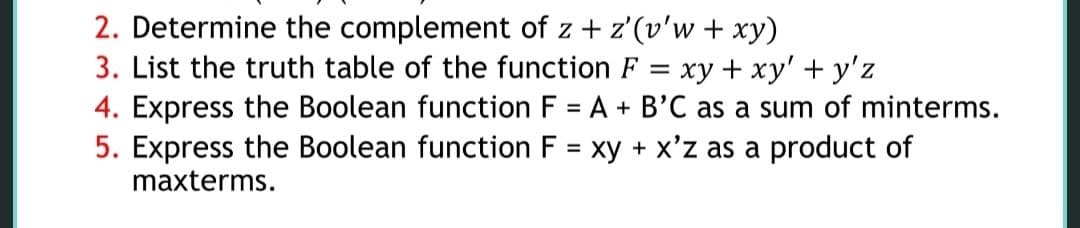 2. Determine the complement of z + z'(v'w + xy)
3. List the truth table of the function F
xy + xy' + y'z
4. Express the Boolean function F = A + B'C as a sum of minterms.
=
5. Express the Boolean function F = xy + x'z as a product of
maxterms.