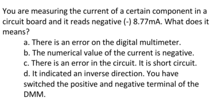 You are measuring the current of a certain component in a
circuit board and it reads negative (-) 8.77MA. What does it
means?
a. There is an error on the digital multimeter.
b. The numerical value of the current is negative.
c. There is an error in the circuit. It is short circuit.
d. It indicated an inverse direction. You have
switched the positive and negative terminal of the
DMM.
