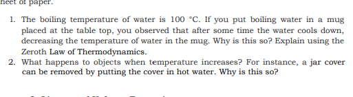 heet of paper.
1. The boiling temperature of water is 100 °C. If you put boiling water in a mug
placed at the table top, you observed that after some time the water cools down,
decreasing the temperature of water in the mug. Why is this so? Explain using the
Zeroth Law of Thermodynamics.
2. What happens to objects when temperature increases? For instance, a jar cover
can be removed by putting the cover in hot water. Why is this so?
