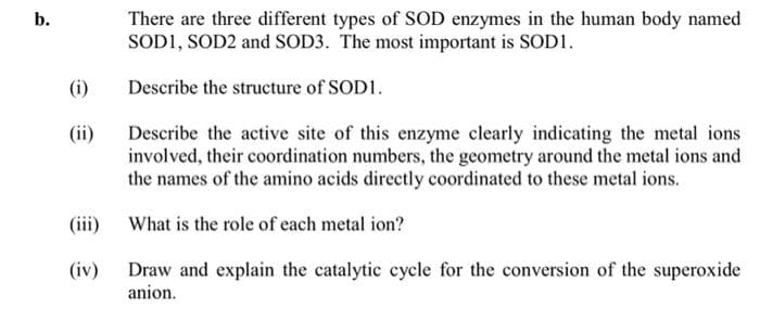 There are three different types of SOD enzymes in the human body named
SODI, SOD2 and SOD3. The most important is SOD1.
b.
(i)
Describe the structure of SOD1.
(ii)
Describe the active site of this enzyme clearly indicating the metal ions
involved, their coordination numbers, the geometry around the metal ions and
the names of the amino acids directly coordinated to these metal ions.
(iii)
What is the role of each metal ion?
(iv)
Draw and explain the catalytic cycle for the conversion of the superoxide
anion.
