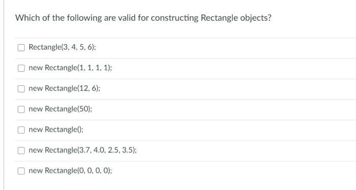 Which of the following are valid for constructing Rectangle objects?
Rectangle(3, 4, 5, 6);
new Rectangle(1, 1, 1, 1):
new Rectangle(12, 6);
new Rectangle(50);
new Rectangle();
new Rectangle(3.7, 4.0, 2.5, 3.5):
new Rectangle(0, 0, 0, 0):
