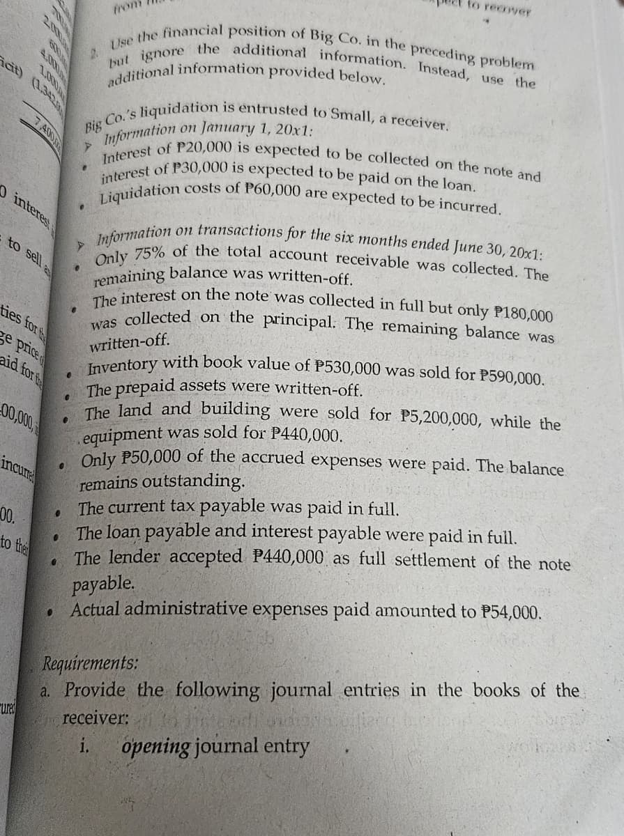 2.
from
to recover
Use the financial position of Big Co. in the preceding problem
but ignore the additional information. Instead, use the
additional information provided below.
2000
6000
4.0000
1.000
cit) (1.342
7,4000
0 interest
to sell
ties for the
e price
aid for the
00,000,
incure
00.
to the
ured
Big Co.'s
4
e
.
s liquidation is entrusted to Small, a receiver.
on January 1, 20x1:
Information
Interest of P20,000 is expected to be collected on the note and
interest of P30,000 is expected to be paid on the loan.
Liquidation costs of P60,000 are expected to be incurred.
Information
on transactions for the six months ended June 30, 20x1:
Only 75% of the total account receivable was collected. The
remaining balance was written-off.
The interest on the note was collected in full but only P180,000
was collected on the principal. The remaining balance was
written-off.
Inventory with book value of P530,000 was sold for P590,000.
The prepaid assets were written-off.
The land and building were sold for P5,200,000, while the
equipment was sold for P440,000.
Only P50,000 of the accrued expenses were paid. The balance
remains outstanding.
The current tax payable was paid in full.
The loan payable and interest payable were paid in full.
The lender accepted P440,000 as full settlement of the note
payable.
Actual administrative expenses paid amounted to P54,000.
Requirements:
a. Provide the following journal entries in the books of the
receiver:
i. opening journal entry