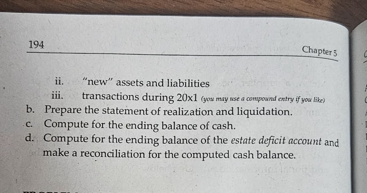 194
Chapter 5
ii.
iii.
"new" assets and liabilities
transactions during 20x1 (you may use a compound entry if you like)
b. Prepare the statement of realization and liquidation.
c. Compute for the ending balance of cash.
d. Compute for the ending balance of the estate deficit account and
make a reconciliation for the computed cash balance.