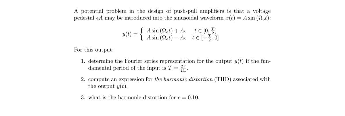 A potential problem in the design of push-pull amplifiers is that a voltage
pedestal EA may be introduced into the sinusoidal waveform x(t) = A sin (Not):
y(t) = {
A sin (not) + A€ t = [0, 1]
Asin (Not) Ae te[-2/2, 0]
T
-
For this output:
1. determine the Fourier series representation for the output y(t) if the fun-
damental period of the input is T = No.
2π
2. compute an expression for the harmonic distortion (THD) associated with
the output y(t).
3. what is the harmonic distortion for € = 0.10.