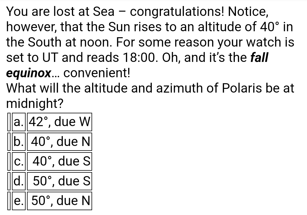 You are lost at Sea - congratulations! Notice,
however, that the Sun rises to an altitude of 40° in
the South at noon. For some reason your watch is
set to UT and reads 18:00. Oh, and it's the fall
equinox... convenient!
What will the altitude and azimuth of Polaris be at
midnight?
a. 42°, due W
b. 40°, due N
c. 40°, due S
d. 50°, due S
)
e. 50°, due N