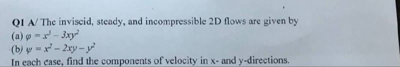 QI A/ The inviscid, steady, and incompressible 2D flows are given by
(a) o =x- 3xy
(b) y = x-2xy-y?
In each case, find the components of velocity in x- and y-directions.
